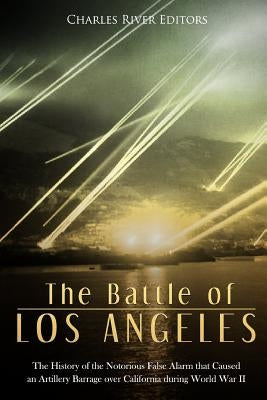The Battle of Los Angeles: The History of the Notorious False Alarm that Caused an Artillery Barrage over California during World War II by Charles River Editors