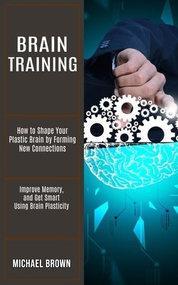 Brain Training: How to Shape Your Plastic Brain by Forming New Connections (Improve Memory, and Get Smart Using Brain Plasticity) by Brown, Michael