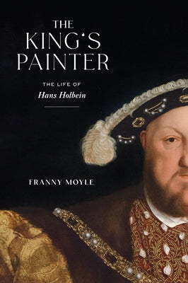 The King's Painter: The Life of Hans Holbein by Moyle, Franny