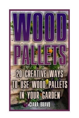 Wood Pallets: 20 Creative Ways To Use Wood Pallets In Your Garden: (Household Hacks, DIY Projects, DIY Crafts, Wood Pallet Projects, by Bravo, Ciara