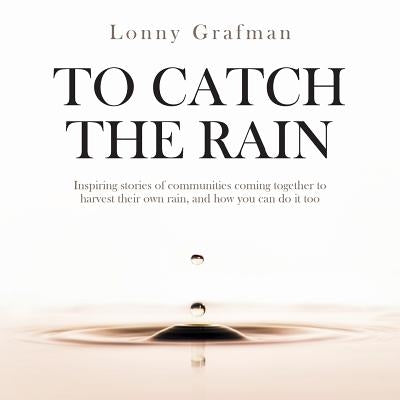 To Catch the Rain: Inspiring stories of communities coming together to harvest their own rain, and how you can do it too by Grafman, Lonny