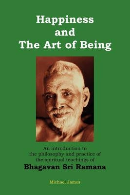 Happiness and the Art of Being: An introduction to the philosophy and practice of the spiritual teachings of Bhagavan Sri Ramana (Second Edition) by James, Michael