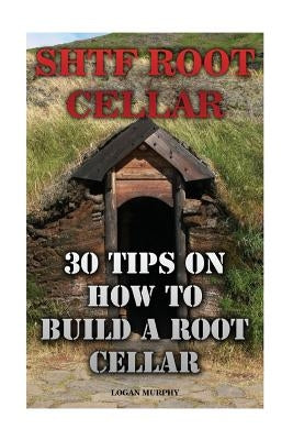 SHTF Root Cellar: 30 Tips On How To Build A Root Cellar by Murphy, Logan