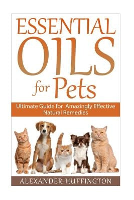 Essential Oils For Pets: Ultimate Guide for Amazingly Effective Natural Remedies For Pets by Huffington, Alexander