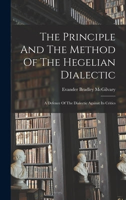 The Principle And The Method Of The Hegelian Dialectic: A Defence Of The Dialectic Against Its Critics by McGilvary, Evander Bradley