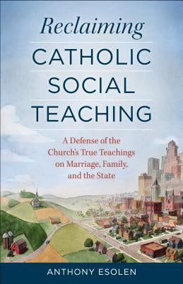 Reclaiming Catholic Social Teaching: A Defense of the Church's True Teachings on Marriage, Family, and the State by Esolen, Anthony