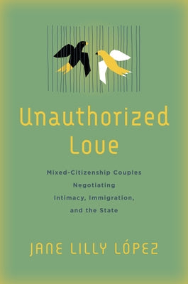 Unauthorized Love: Mixed-Citizenship Couples Negotiating Intimacy, Immigration, and the State by L&#243;pez, Jane Lilly