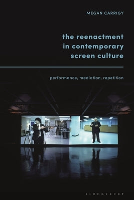 The Reenactment in Contemporary Screen Culture: Performance, Mediation, Repetition by Carrigy, Megan