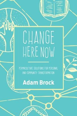 Change Here Now: Permaculture Solutions for Personal and Community Transformation by Brock, Adam