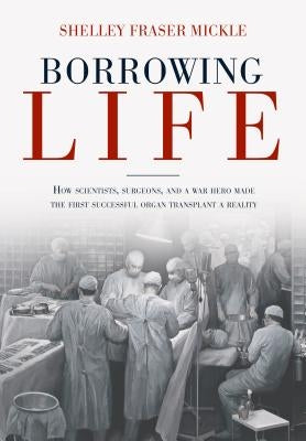 Borrowing Life: How Scientists, Surgeons, and a War Hero Made the First Successful Organ Transplant a Reality by Mickle, Shelley Fraser