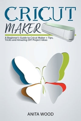 Cricut Maker: A Beginner's Guide to Cricut Maker + Tips, Tricks and Amazing DIY Project Ideas by Wood, Anita