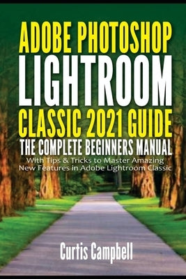 Adobe Photoshop Lightroom Classic 2021 Guide: The Complete Beginners Manual with Tips & Tricks to Master Amazing New Features in Adobe Lightroom Class by Campbell, Curtis