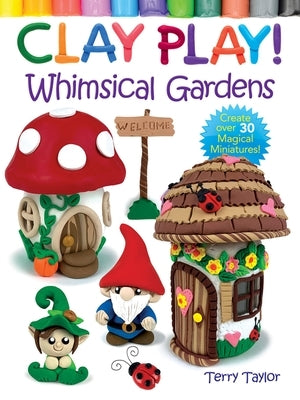 Clay Play! Whimsical Gardens: Create Over 30 Magical Miniatures! by Taylor, Terry