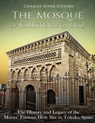 The Mosque of Cristo de la Luz: The History and Legacy of the Moors' Famous Holy Site in Toledo, Spain by Charles River Editors