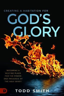 Creating a Habitation for God's Glory: Becoming a Resting Place for the Power and Presence of the Holy Spirit by Smith, Todd