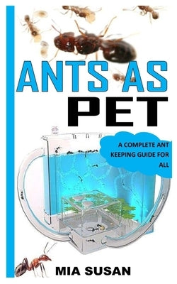 Ants as Pet: A Complete Ant Keeping Guide for All by Susan, Mia