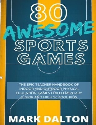 80 Awesome Sports Games: The Epic Teacher Handbook of 80 Indoor and Outdoor Physical Education Games for Elementary and High School Kids by Dalton, Mark