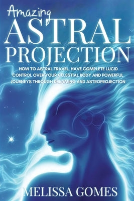 Amazing Astral Projection: How To Astral Travel, Have Complete Lucid Control Over Your Celestial Body And Powerful Journeys Through Dreaming and by Gomes, Melissa