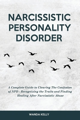 Narcissistic Personality Disorder: A Complete Guide to Clearing The Confusion of NPD - Recognizing the Traits and Finding Healing After Narcissistic A by Kelly, Wanda