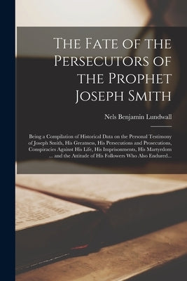 The Fate of the Persecutors of the Prophet Joseph Smith: Being a Compilation of Historical Data on the Personal Testimony of Joseph Smith, His Greatne by Lundwall, Nels Benjamin 1884-