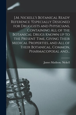 J.M. Nickell's Botanical Ready Reference ?especially Designed for Druggists and Physicians, Containing All of the Botanical Drugs Known up to the Pres by Nickell, James Madison