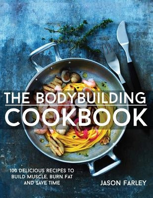 The Bodybuilding Cookbook: 100 Delicious Recipes To Build Muscle, Burn Fat And Save Time by Farley, Jason