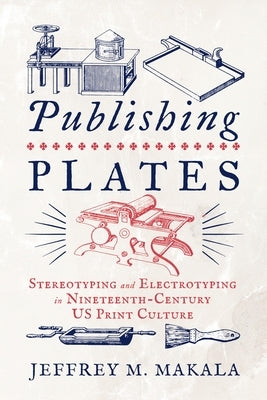 Publishing Plates: Stereotyping and Electrotyping in Nineteenth-Century Us Print Culture by Makala, Jeffrey M.
