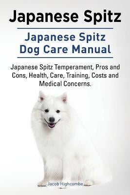 Japanese Spitz. Japanese Spitz Dog Care Manual. Japanese Spitz Temperament, Pros and Cons, Health, Care, Training, Costs and Medical Concerns. by Highcombe, Jacob