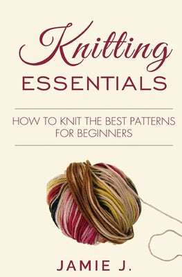 Knitting Essentials: How to Knit The Best Patterns For Beginners by J, Jamie