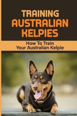 Training Australian Kelpies: How To Train Your Australian Kelpie: Kelpie Training Book by Schroll, Rick