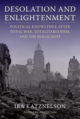 Desolation and Enlightenment: Political Knowledge After Total War, Totalitarianism, and the Holocaust by Katznelson, Ira