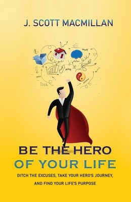 Be the Hero of Your Life: Ditch the Excuses, Take Your Hero's Journey, and Find Your Life's Purpose by MacMillan, J. Scott