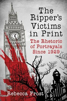 The Ripper's Victims in Print: The Rhetoric of Portrayals Since 1929 by Frost, Rebecca