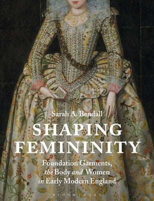 Shaping Femininity: Foundation Garments, the Body and Women in Early Modern England by Bendall, Sarah A.