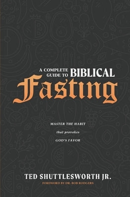 A Complete Guide to Biblical Fasting: Master the Habit that Provokes God's Favor by Shuttlesworth, Ted, Jr.