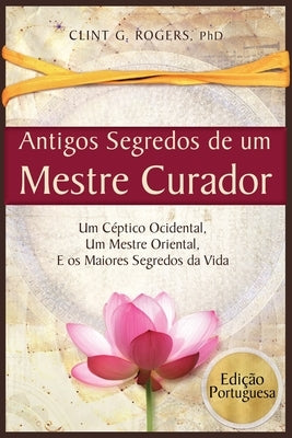 Antigos Segredos de um Mestre Curador: Um Céptico Ocidental, Um Mestre Oriental, E os Maiores Segredos da Vida by Rogers, Clint G. G.