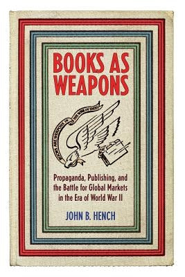 Books as Weapons: Propaganda, Publishing, and the Battle for Global Markets in the Era of World War II by Hench, John B.