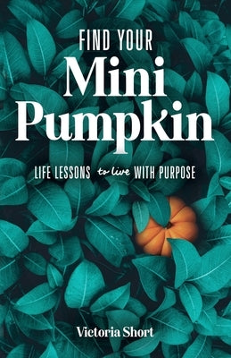 Find Your Mini Pumpkin: Life Lessons to Live with Purpose by Short, Victoria