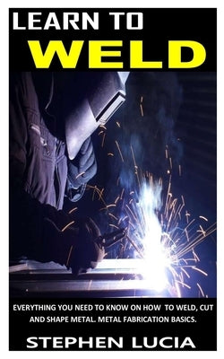 Learn to Weld: Everything you need to know on how to weld cut and shape metal. Metal fabrication basics. by Lucia, Stephen