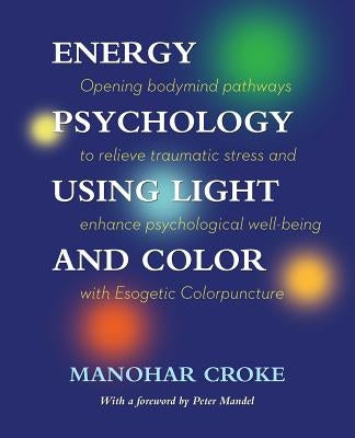 Energy Psychology Using Light and Color: Opening bodymind pathways to relieve traumatic stress and enhance psychological well-being with Esogetic Colo by Croke, Manohar