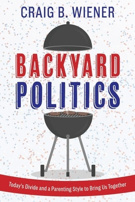 Backyard Politics: Today's Divide and a Parenting Style to Bring Us Together by Wiener, Craig B.
