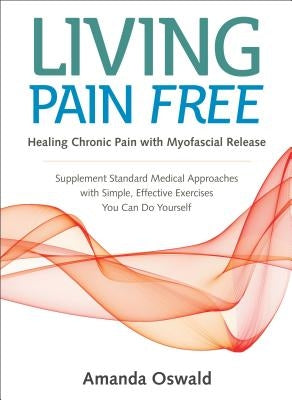 Living Pain Free: Healing Chronic Pain with Myofascial Release--Supplement Standard Medical Approaches with Simple, Effective Exercises by Oswald, Amanda