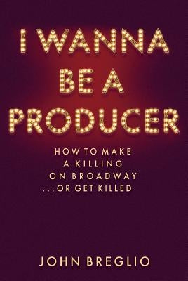 I Wanna Be a Producer: How to Make a Killing on Broadway...or Get Killed by Breglio, John