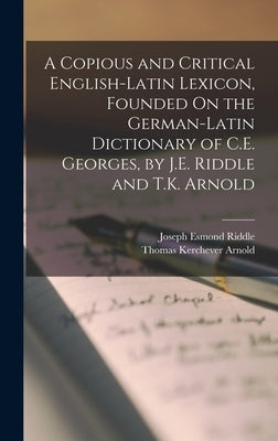 A Copious and Critical English-Latin Lexicon, Founded On the German-Latin Dictionary of C.E. Georges, by J.E. Riddle and T.K. Arnold by Riddle, Joseph Esmond