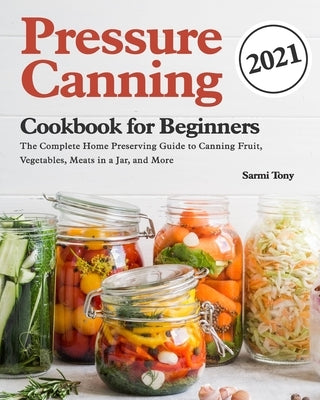 Pressure Canning Cookbook for Beginners 2021: The Complete Home Preserving Guide to Canning Fruit, Vegetables, Meats in a Jar, and More by Tony, Sarmi