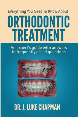 Everything You Need To Know About Orthodontic Treatment: An expert's guide with answers to frequently asked questions by Chapman, J. Luke