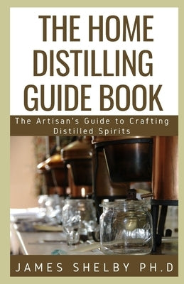 The Home Distilling Guide Book: The Artisan's Guide to Crafting Distilled Spirits by Shelby Ph. D., James