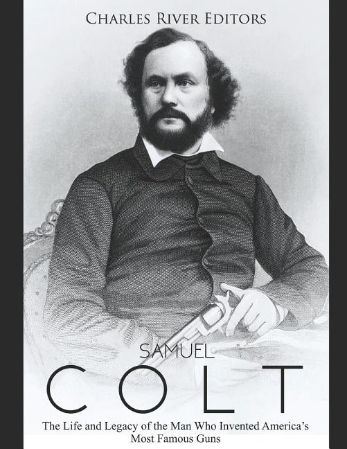 Samuel Colt: The Life and Legacy of the Man Who Invented America's Most Famous Guns by Charles River Editors