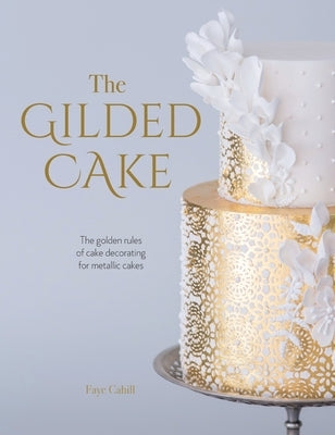 The Gilded Cake: The Golden Rules of Cake Decorating for Metallic Cakes by Cahill, Faye