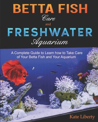 Betta Fish Care and Freshwater Aquarium: A Complete Guide to Learn How to Take Care of Your Betta Fish and Your Aquarium by Liberty, Kate